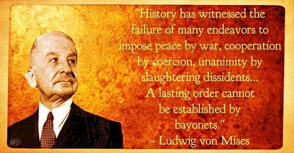 Quote by Ludwig von Mises: "History has witnessed the failure of many endeavors to impose peace by war, cooperation by coercion, unanimity by slaughtering dissidents... A lasting order cannot be established by bayonets."