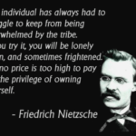 Friedrich Nietzsche quotepic: "The individual has always had to struggle to keep from being overwhelmed by the tribe.  If you try it, you will be lonely often, and sometimes frightened.  But no price is too high to pay for the privilege of owning yourself."